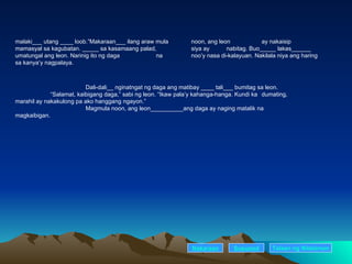 malaki___ utang ____ loob.”Makaraan___ ilang araw mula  noon, ang leon  ay nakaisip mamasyal sa kagubatan. _____ sa kasamaang palad,  siya ay  nabitag. Buo_____ lakas______ umatungal ang leon. Narinig ito ng daga  na  noo’y nasa di-kalayuan. Nakilala niya ang haring sa kanya’y nagpalaya. Dali-dali__ nginatngat ng daga ang matibay ____ tali___ bumitag sa leon. “ Salamat, kaibigang daga,” sabi ng leon. “Ikaw pala’y kahanga-hanga. Kundi ka  dumating, marahil ay nakakulong pa ako hanggang ngayon.” Magmula noon, ang leon__________ang daga ay naging matalik na  magkaibigan. Nakaraan Susunod Talaan   ng   Nilalaman 