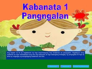 Kabanata 1 Pangngalan Ang tsapter na ito ay naglalaman ng mga impormasyong may kinalaman sa pangngalan. Naglalayon itong mailahad sa mga mambabasa kung ano ang katuturan at mga katangiang tinataglay ng pangngalan.At higit sa lahat ay magbigay ng karagdagang kaalaman ukol dito. Nakaraan Susunod Talaan   ng   Nilalaman 