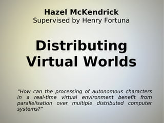Hazel McKendrick
     Supervised by Henry Fortuna



    Distributing
   Virtual Worlds
“How can the processing of autonomous characters
in a real-time virtual environment benefit from
parallelisation over multiple distributed computer
systems?”
 
