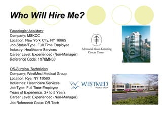 Who Will Hire Me?
Pathologist Assistant
Company: MSKCC
Location: New York City, NY 10065
Job Status/Type: Full Time Employee
Industry: Healthcare Services
Career Level: Experienced (Non-Manager)
Reference Code: 1170MN30

OR/Surgical Technician
Company: WestMed Medical Group
Location: Rye, NY 10580
Industries: Healthcare Services
Job Type: Full Time Employee
Years of Experience: 2+ to 5 Years
Career Level: Experienced (Non-Manager)
Job Reference Code: OR Tech
 