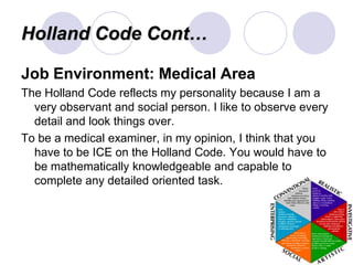 Holland Code Cont…

Job Environment: Medical Area
The Holland Code reflects my personality because I am a
  very observant and social person. I like to observe every
  detail and look things over.
To be a medical examiner, in my opinion, I think that you
  have to be ICE on the Holland Code. You would have to
  be mathematically knowledgeable and capable to
  complete any detailed oriented task.
 