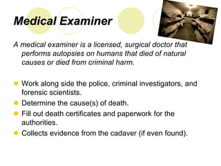 Medical Examiner
A medical examiner is a licensed, surgical doctor that
  performs autopsies on humans that died of natural
  causes or died from criminal harm.

 Work along side the police, criminal investigators, and
  forensic scientists.
 Determine the cause(s) of death.
 Fill out death certificates and paperwork for the
  authorities.
 Collects evidence from the cadaver (if even found).
 