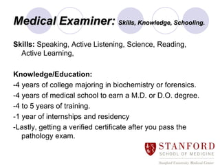 Medical Examiner: Skills, Knowledge, Schooling.
Skills: Speaking, Active Listening, Science, Reading,
  Active Learning,

Knowledge/Education:
-4 years of college majoring in biochemistry or forensics.
-4 years of medical school to earn a M.D. or D.O. degree.
-4 to 5 years of training.
-1 year of internships and residency
-Lastly, getting a verified certificate after you pass the
   pathology exam.
 