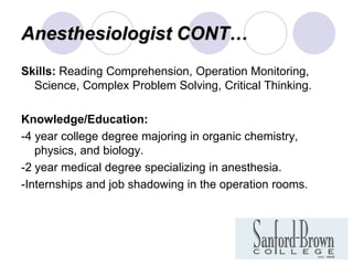 Anesthesiologist CONT…
Skills: Reading Comprehension, Operation Monitoring,
  Science, Complex Problem Solving, Critical Thinking.

Knowledge/Education:
-4 year college degree majoring in organic chemistry,
   physics, and biology.
-2 year medical degree specializing in anesthesia.
-Internships and job shadowing in the operation rooms.
 