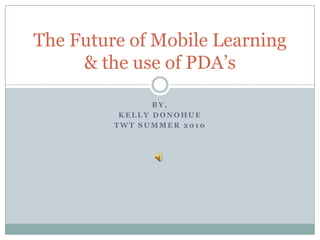 By,  Kelly Donohue TWT Summer 2010 The Future of Mobile Learning & the use of PDA’s 