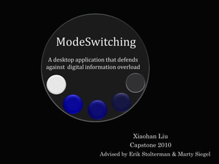 ModeSwitching
 A desktop application that defends
against digital information overload




                                 Xiaohan Liu
                                Capstone 2010
                    Advised by Erik Stolterman & Marty Siegel
 