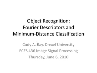 Object Recognition: Fourier Descriptors andMinimum-Distance Classification Cody A. Ray, Drexel University ECES 436 Image Signal Processing Thursday, June 6, 2010 