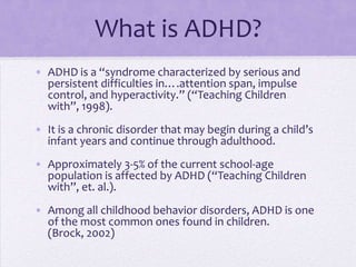 What is ADHD?ADHD is a “syndrome characterized by serious and persistent difficulties in….attention span, impulse control, and hyperactivity.” (“Teaching Children with”, 1998).It is a chronic disorder that may begin during a child’s infant years and continue through adulthood.Approximately 3-5% of the current school-age  population is affected by ADHD (“Teaching Children with”, et. al.).Among all childhood behavior disorders, ADHD is one of the most common ones found in children. (Brock, 2002)