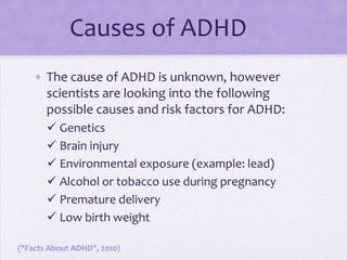 Causes of ADHD	The cause of ADHD is unknown, however scientists are looking into the following possible causes and risk factors for ADHD:Genetics