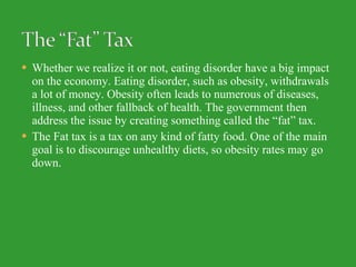 Whether we realize it or not, eating disorder have a big impact on the economy. Eating disorder, such as obesity, withdrawals a lot of money. Obesity often leads to numerous of diseases, illness, and other fallback of health. The government then address the issue by creating something called the “fat” tax.  The Fat tax is a tax on any kind of fatty food. One of the main goal is to discourage unhealthy diets, so obesity rates may go down. 