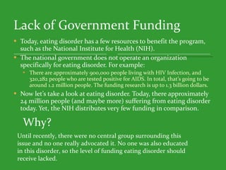 Lack of Government Funding Today, eating disorder has a few resources to benefit the program, such as the National Institute for Health (NIH).  The national government does not operate an organization specifically for eating disorder. For example: There are approximately 900,000 people living with HIV Infection, and 320,282 people who are tested positive for AIDS. In total, that’s going to be around 1.2 million people. The funding research is up to 1.3 billion dollars.  Now let’s take a look at eating disorder. Today, there approximately 24 million people (and maybe more) suffering from eating disorder today. Yet, the NIH distributes very few funding in comparison.  Why? Until recently, there were no central group surrounding this issue and no one really advocated it. No one was also educated in this disorder, so the level of funding eating disorder should receive lacked.  