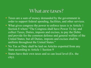 Taxes are a sum of money demanded by the government in order to support federal spending, facilities, and other services. What gives congress the power to enforce taxes is in Article 1 Section 8 where “The Congress shall have Power To lay and collect Taxes, Duties, imposts and excises, to pay the Debts and provide for the common defense and general welfare of the United States; but all Duties, imposts and excises shall be uniform throughout the United States.” No Tax or Duty shall be laid on Articles exported from any State according to Article 1 Section 9 States have their own taxes and so can local level (Ex. the city). 