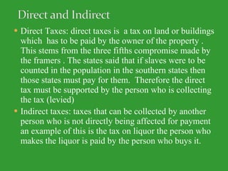 Direct Taxes: direct taxes is  a tax on land or buildings which  has to be paid by the owner of the property . This stems from the three fifths compromise made by the framers . The states said that if slaves were to be counted in the population in the southern states then those states must pay for them.  Therefore the direct tax must be supported by the person who is collecting the tax (levied)  Indirect taxes: taxes that can be collected by another person who is not directly being affected for payment an example of this is the tax on liquor the person who makes the liquor is paid by the person who buys it. 