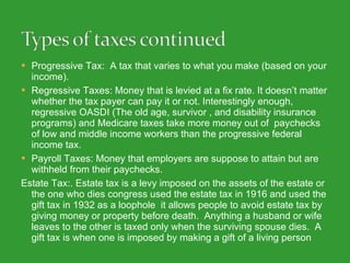 Progressive Tax:  A tax that varies to what you make (based on your income). Regressive Taxes: Money that is levied at a fix rate. It doesn’t matter whether the tax payer can pay it or not. Interestingly enough,  regressive OASDI (The old age, survivor , and disability insurance programs) and Medicare taxes take more money out of  paychecks of low and middle income workers than the progressive federal income tax. Payroll Taxes: Money that employers are suppose to attain but are withheld from their paychecks.  Estate Tax:.  Estate tax is a levy imposed on the assets of the estate or the one who dies congress used the estate tax in 1916 and used the gift tax in 1932 as a loophole  it allows people to avoid estate tax by giving money or property before death.  Anything a husband or wife leaves to the other is taxed only when the surviving spouse dies.  A gift tax is when one is imposed by making a gift of a living person 