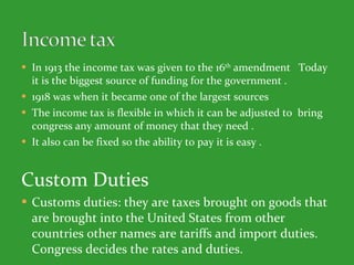In 1913 the income tax was given to the 16 th  amendment  Today it is the biggest source of funding for the government . 1918 was when it became one of the largest sources  The income tax is flexible in which it can be adjusted to  bring congress any amount of money that they need .  It also can be fixed so the ability to pay it is easy .  Custom Duties Customs duties: they are taxes brought on goods that are brought into the United States from other countries other names are tariffs and import duties. Congress decides the rates and duties.  