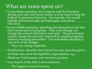 What are taxes spent on? Controllable spending: the Congress and the President decide each year how much money is to be used to help the Federal Government function.  For example, this would include civil service aids, national parks, and aid to education.   Uncontrollable spending: spending that depends on the laws that created special programs.  Only a law change can change the amount allotted to each part.  The government cannot change the amount a received by certain programs without changing laws either!  Uncontrollable spending is over 60% of our budget. They can change eligibility. Entitlements: Benefits that federal law says must be paid to all those who meet the eligibility requirements, e.g., Medicare, food stamps, and veterans’ pension.  One-fourth of the debt is from interests. The biggest is Social Security 