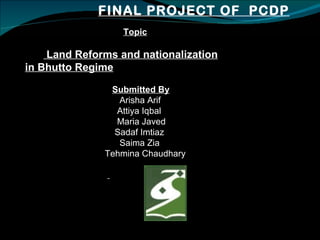 FINAL PROJECT OF  PCDP Topic Land Reforms and nationalization in Bhutto Regime Submitted By Arisha Arif Attiya Iqbal Maria Javed Sadaf Imtiaz Saima Zia Tehmina Chaudhary 
