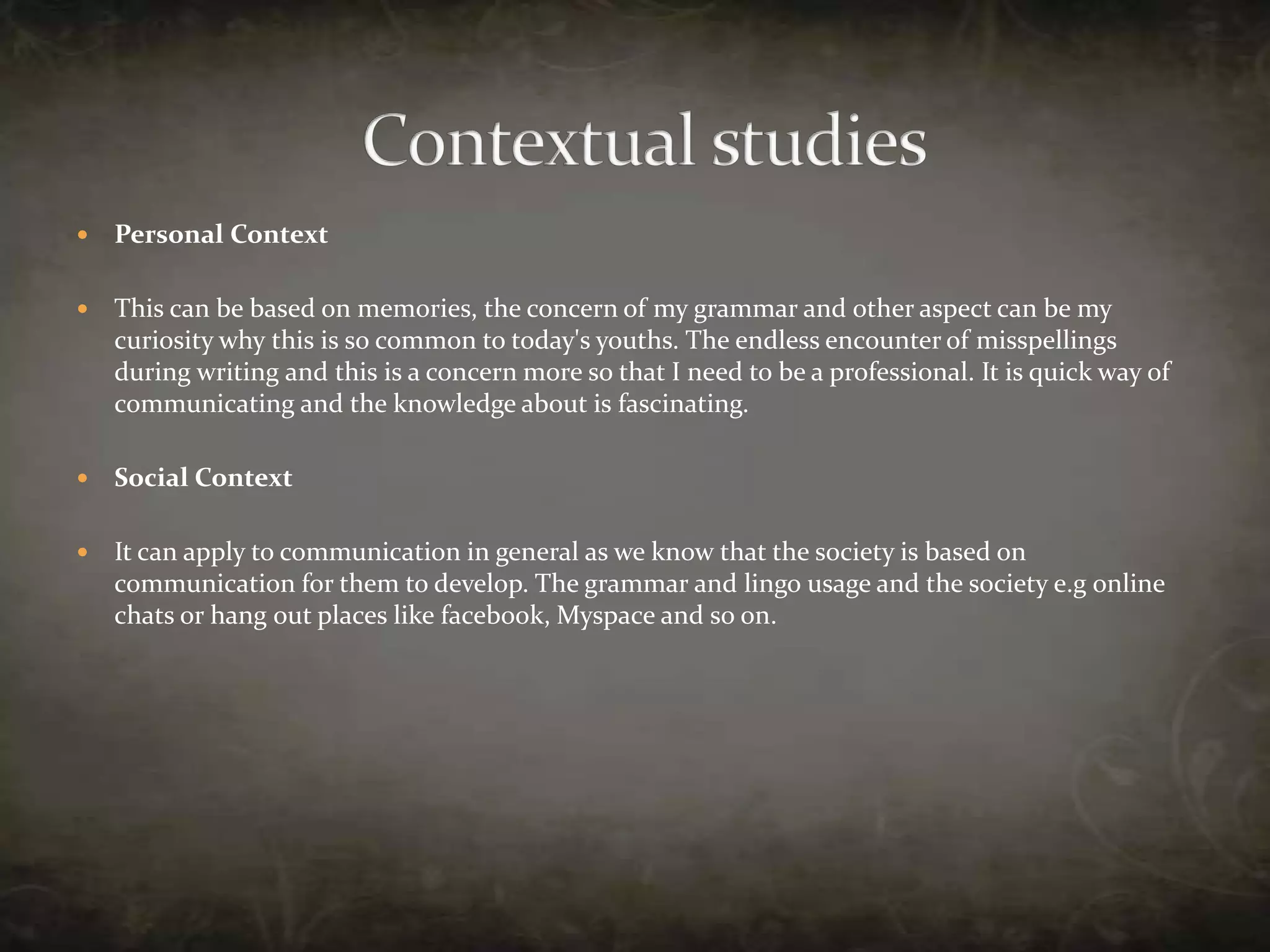 Personal ContextThis can be based on memories, the concern of my grammar and other aspect can be my curiosity why this is so common to today's youths. The endless encounter of misspellings during writing and this is a concern more so that I need to be a professional. It is quick way of communicating and the knowledge about is fascinating.Social ContextIt can apply to communication in general as we know that the society is based on communication for them to develop. The grammar and lingo usage and the society e.g online chats or hang out places like facebook, Myspace and so on. Contextual studies