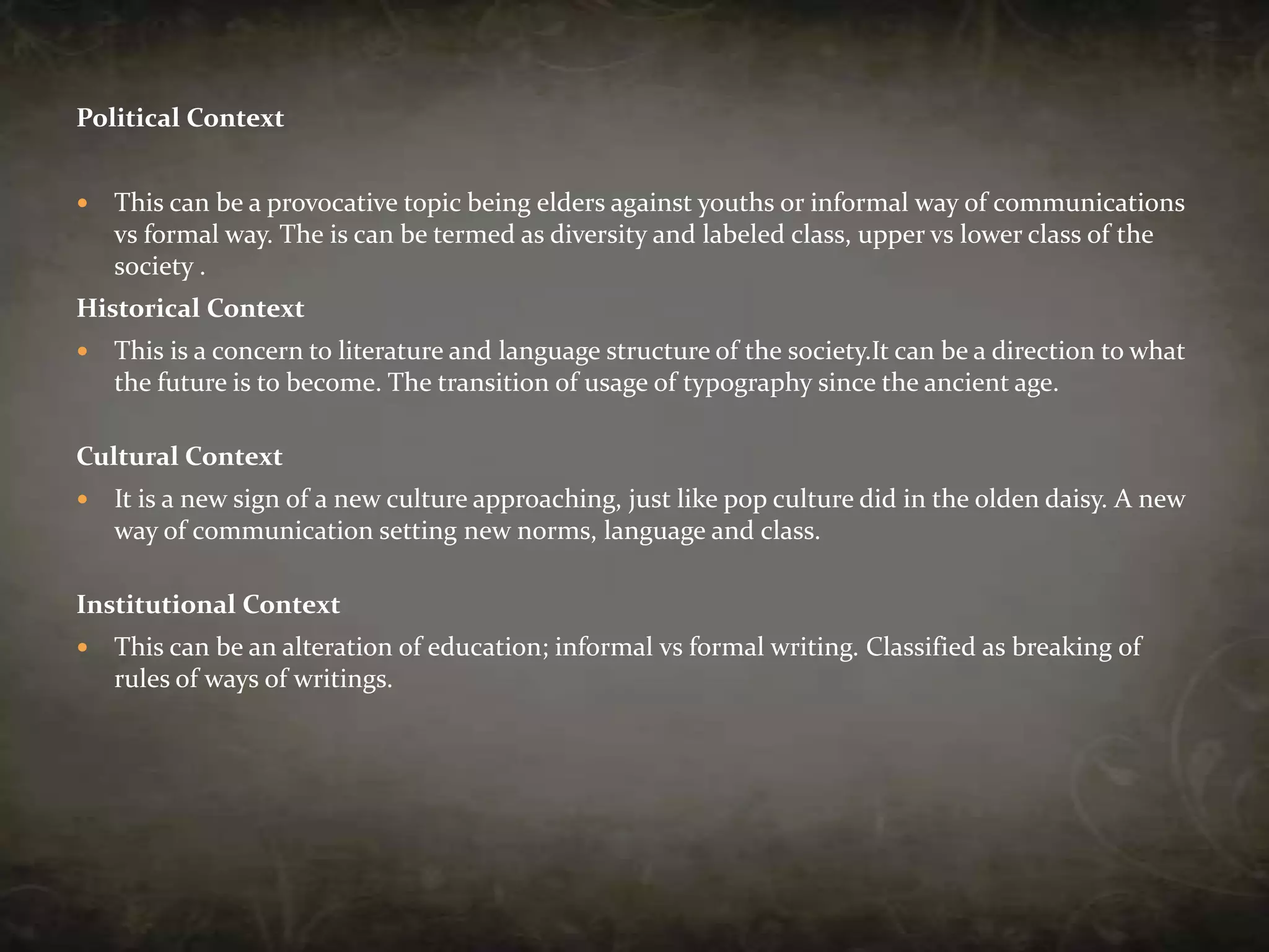 Political ContextThis can be a provocative topic being elders against youths or informal way of communications vs formal way. The is can be termed as diversity and labeled class, upper vs lower class of the society .Historical ContextThis is a concern to literature and language structure of the society.It can be a direction to what the future is to become. The transition of usage of typography since the ancient age.Cultural ContextIt is a new sign of a new culture approaching, just like pop culture did in the olden daisy. A new way of communication setting new norms, language and class.Institutional ContextThis can be an alteration of education; informal vs formal writing. Classified as breaking of rules of ways of writings.