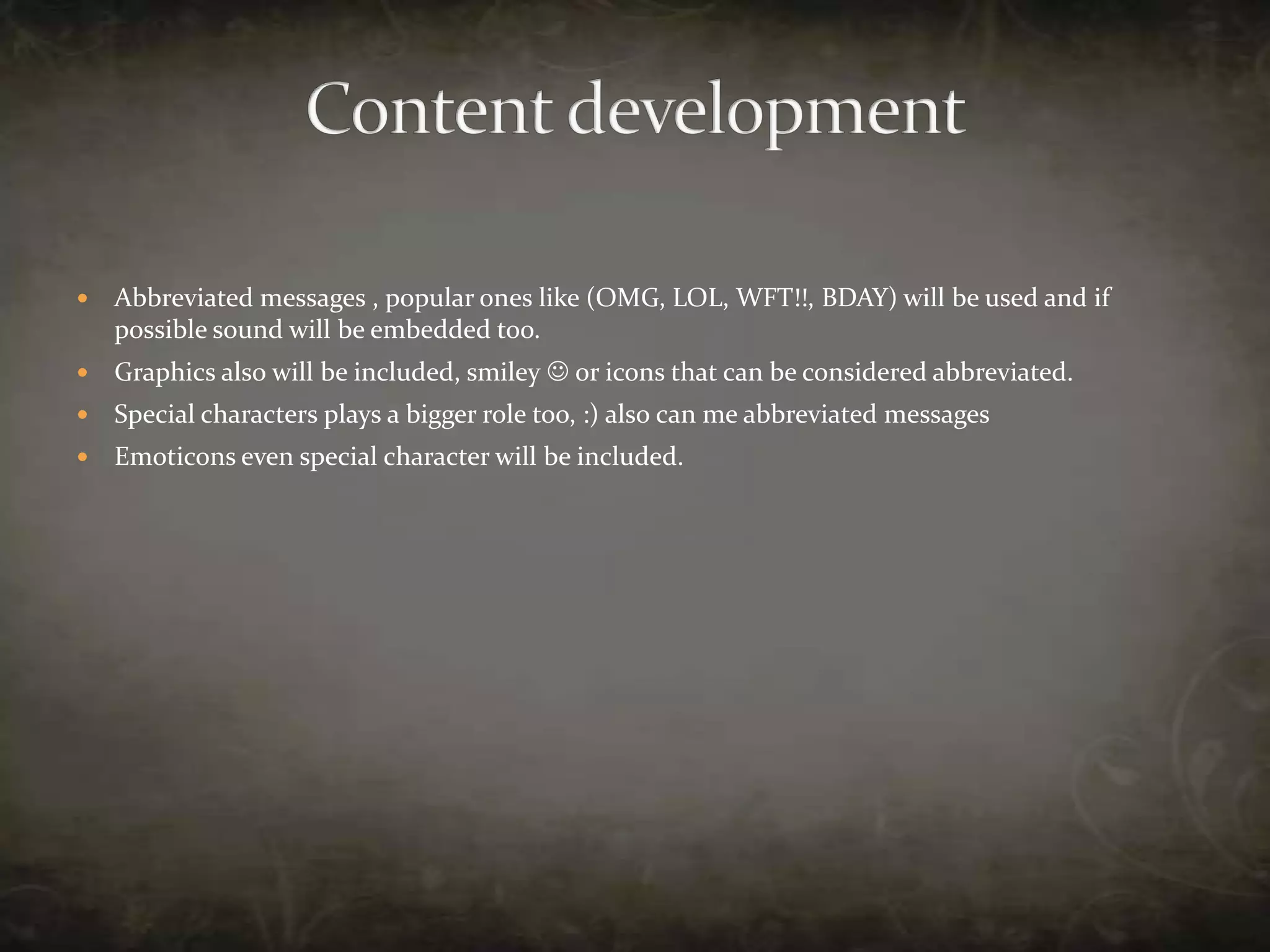 Content developmentAbbreviated messages , popular ones like (OMG, LOL, WFT!!, BDAY) will be used and if possible sound will be embedded too.Graphics also will be included, smiley  or icons that can be considered abbreviated.Special characters plays a bigger role too, :) also can me abbreviated messages Emoticons even special character will be included.
