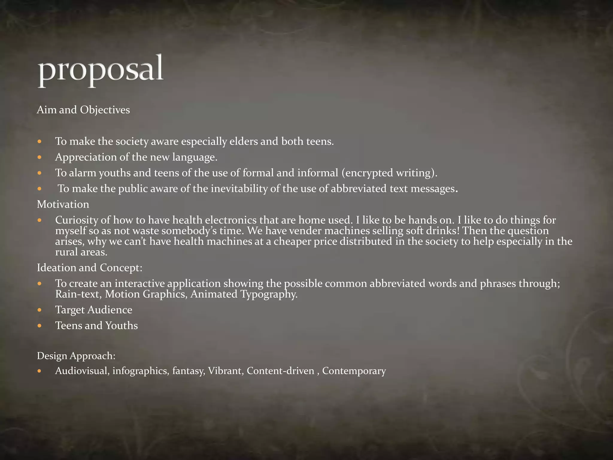 Aim and ObjectivesTo make the society aware especially elders and both teens.Appreciation of the new language.To alarm youths and teens of the use of formal and informal (encrypted writing). To make the public aware of the inevitability of the use of abbreviated text messages.MotivationCuriosity of how to have health electronics that are home used. I like to be hands on. I like to do things for myself so as not waste somebody’s time. We have vender machines selling soft drinks! Then the question arises, why we can’t have health machines at a cheaper price distributed in the society to help especially in the rural areas.Ideation and Concept:To create an interactive application showing the possible common abbreviated words and phrases through; Rain-text, Motion Graphics, Animated Typography.Target Audience Teens and Youths Design Approach:Audiovisual, infographics, fantasy, Vibrant, Content-driven , Contemporaryproposal