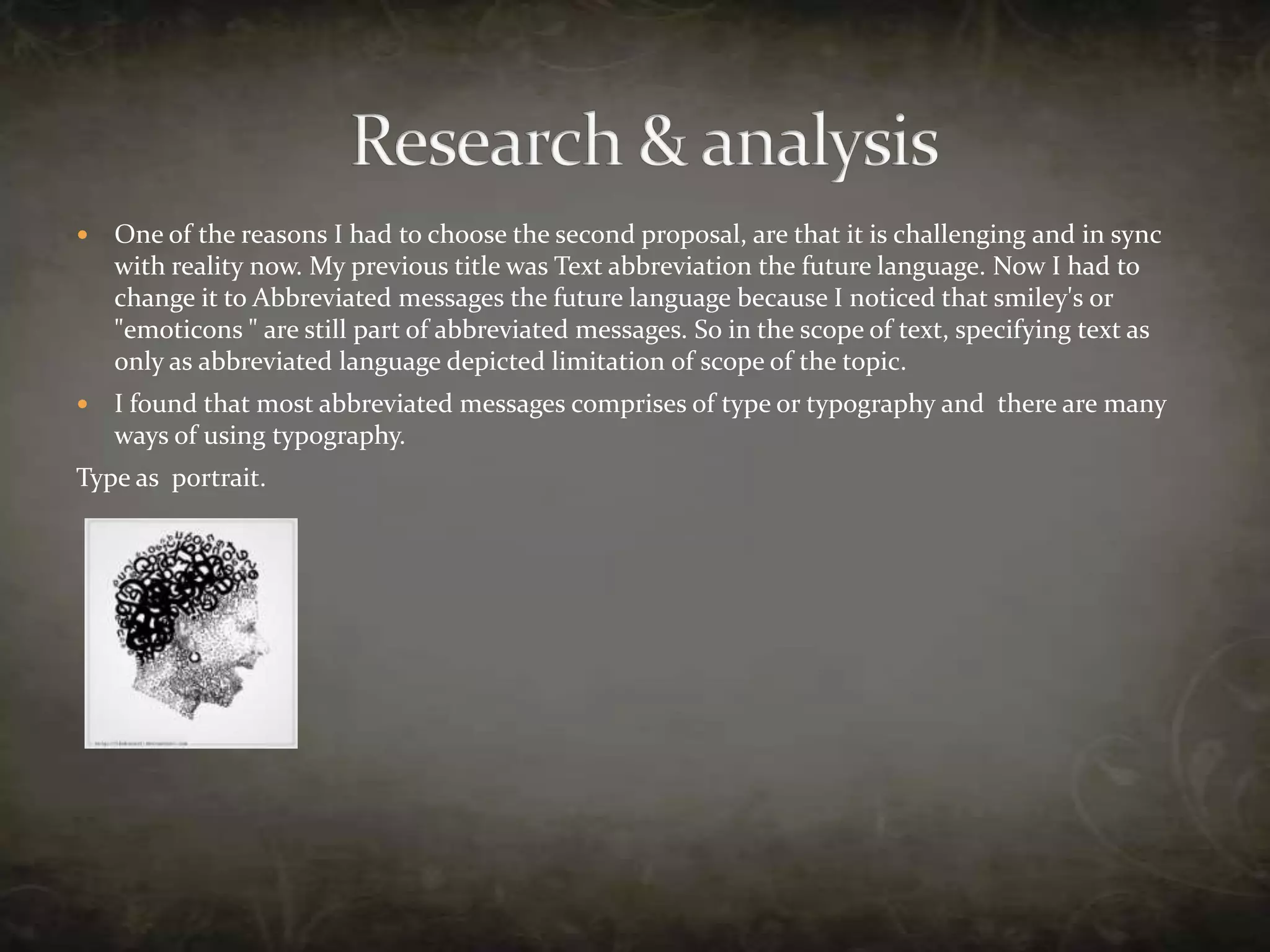 One of the reasons I had to choose the second proposal, are that it is challenging and in sync with reality now. My previous title was Text abbreviation the future language. Now I had to change it to Abbreviated messages the future language because I noticed that smiley's or "emoticons " are still part of abbreviated messages. So in the scope of text, specifying text as only as abbreviated language depicted limitation of scope of the topic.I found that most abbreviated messages comprises of type or typography and  there are many ways of using typography.Type as  portrait. Research & analysis