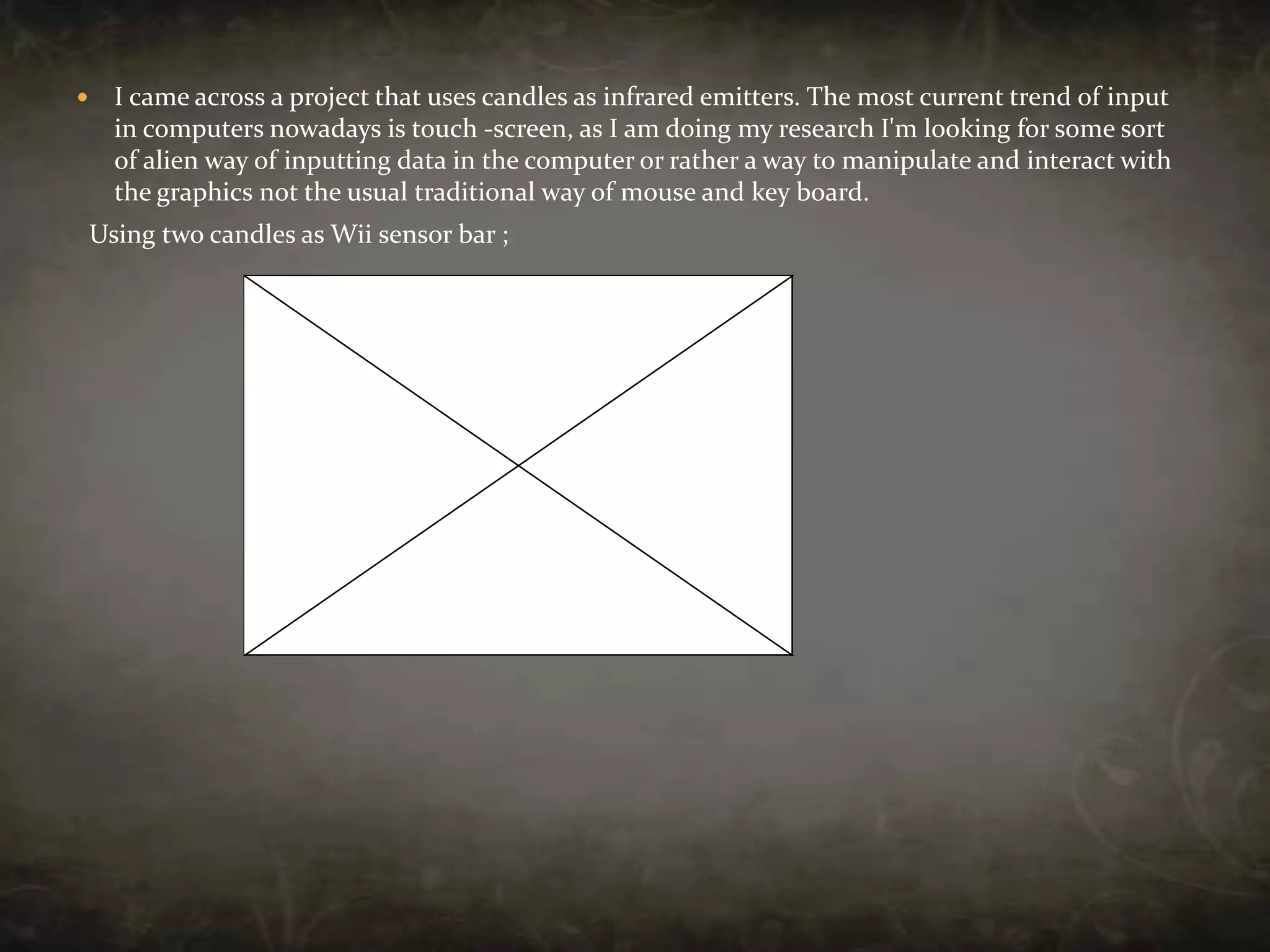 I came across a project that uses candles as infrared emitters. The most current trend of input in computers nowadays is touch -screen, as I am doing my research I'm looking for some sort of alien way of inputting data in the computer or rather a way to manipulate and interact with the graphics not the usual traditional way of mouse and key board.  Using two candles as Wii sensor bar ;