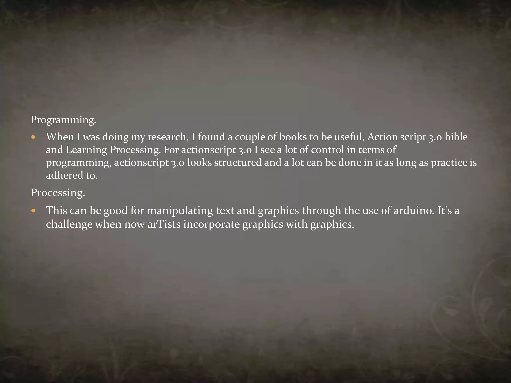 Programming.When I was doing my research, I found a couple of books to be useful, Action script 3.0 bible and Learning Processing. For actionscript 3.0 I see a lot of control in terms of programming, actionscript 3.0 looks structured and a lot can be done in it as long as practice is adhered to.Processing.This can be good for manipulating text and graphics through the use of arduino. It's a challenge when now arTists incorporate graphics with graphics.