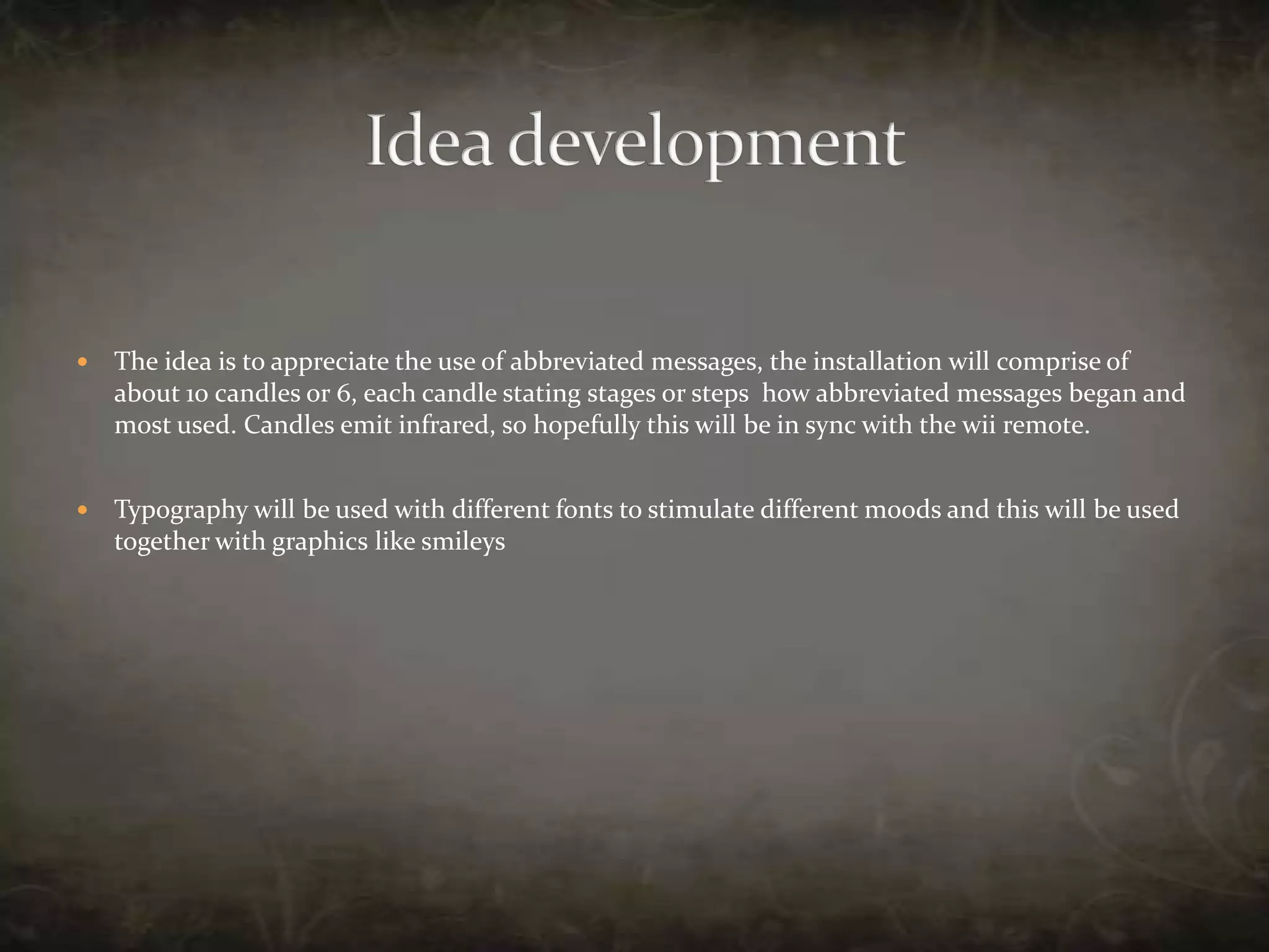 The idea is to appreciate the use of abbreviated messages, the installation will comprise of  about 10 candles or 6, each candle stating stages or steps  how abbreviated messages began and most used. Candles emit infrared, so hopefully this will be in sync with the wii remote. Typography will be used with different fonts to stimulate different moods and this will be used together with graphics like smileysIdea development