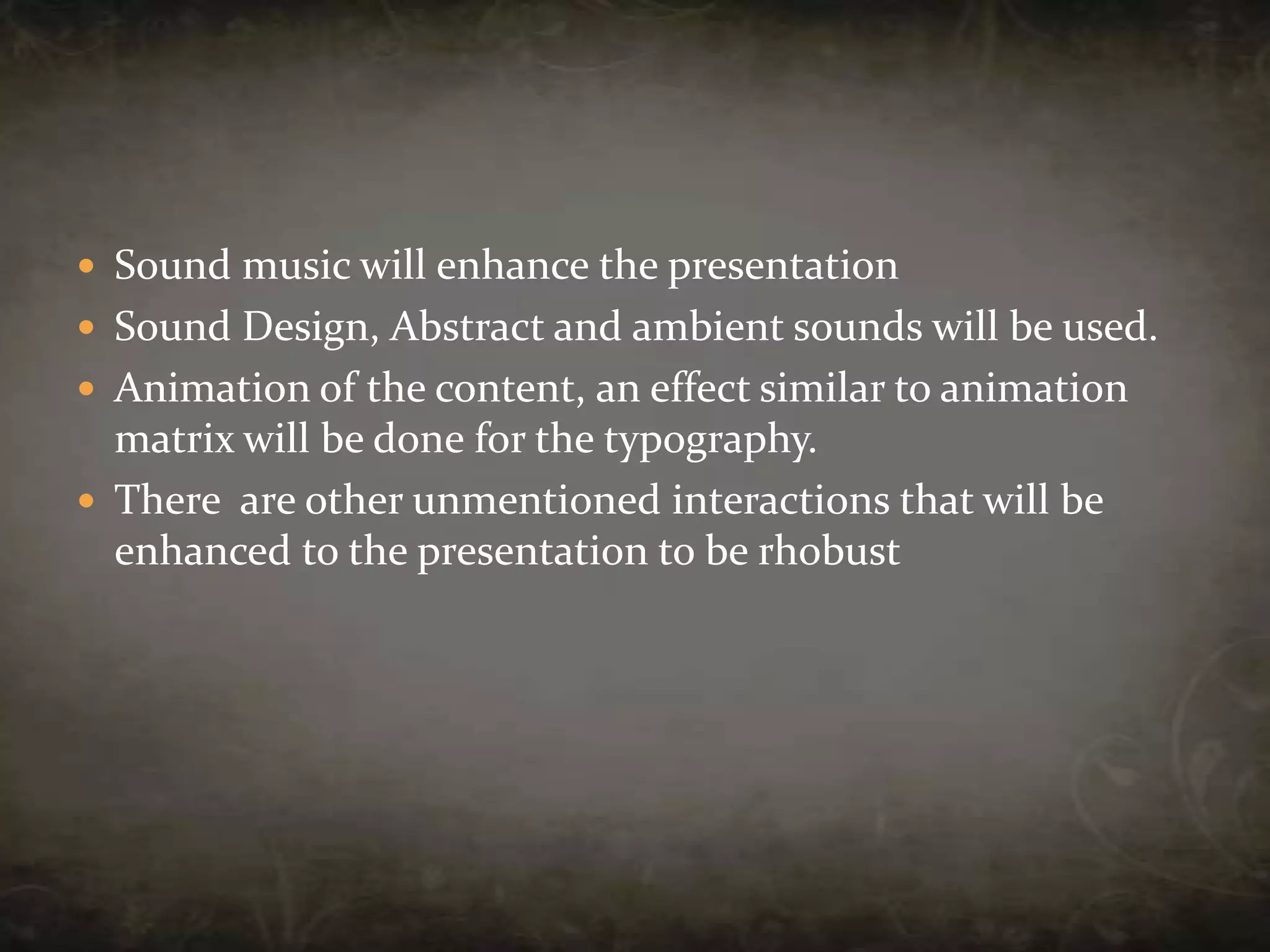 Sound music will enhance the presentationSound Design, Abstract and ambient sounds will be used.Animation of the content, an effect similar to animation matrix will be done for the typography.There  are other unmentioned interactions that will be enhanced to the presentation to be rhobust