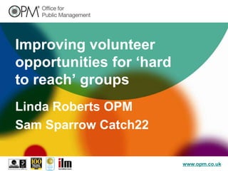 Improving volunteer
opportunities for ‘hard
to reach’ groups
Linda Roberts OPM
Sam Sparrow Catch22

                          www.opm.co.uk
 