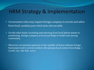 HRM Strategy & ImplementationRecruitment and Selection process success depends on company ability to adjust to local conditions or particular region.HRM practices in Egypt: the influence of national context investigate problem of culture influence.Adoption of practices consistent with the traditions ofthe socio-cultural context should be implemented.(Leat, EL-Kot, 2008).