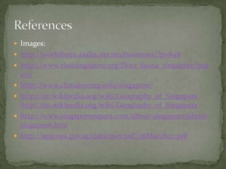 Images:http://workshop1.asalta.net/ecobusiness1/?p=848http://www.visitsingapore.org/flora_fauna_singapore?page=2http://www.climatetemp.info/singapore/http://en.wikipedia.org/wiki/Geography_of_Singapore http://en.wikipedia.org/wiki/Geography_of_Singaporehttp://www.singaporeexpats.com/about-singapore/about-singapore.htmhttp://app.nea.gov.sg/data/mss/pdf/26March07.pdfReferences	