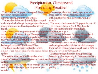 Precipitation, Climate and              Prevailing Weather●The climate of Singapore is tropical. It does not have clear-cut seasons like summer, spring, autumn and winter.●The weather is hot and humid all year round with only a little change in temperature between winter and summer. Rain is possible all year round.●The types of weather phenomena in Singapore are Northeast Monsoon Surge (these produce strong winds that causes prolonged moderate to heavy rain), Sumatra Squalls (eastward moving thunderstorm lasting 1 hr. to 2 hrs), Widespread Prolonged Haze and Sea Breeze Effect.●The driest weather is in September when a mean of 122 mm of precipitation occurs across 14 days.●The wettest weather is in December when a mean of 306 mm of precipitation occurs across 19 days.●Singapore's climate receives an average of 2282 mm of precipitation per year, or 190 mm  per month.●On average, there are 179 days per year with more than 0.1 mm of precipitation or 15 days with a quantity of rain, sleet, snow etc. per month.●The mean temperature in Singapore is 27.0 °C.● In February, March, April, May, June & July, the highest monthly mean high temperature is 31 °C.● In January, February, October, November & December., The lowest monthly average low temperature 23 °C. ●The average annual relative humidity is 80.4% and average monthly relative humidity ranges from 79% in February, March and June to 82% in January, November & December.●Average sunlight hours in Singapore range between 4.5 hours per day in December and 6.4 hours per day in February.●There are an average of 2064 hours of sunlight per year with an average of 5.7 hours of sunlight per day.