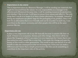 Importance in my course	This is important since as a Resource Manager, I will be needing raw materials that might be extracted from the nature. It is my responsibility as a manager to be effective and efficient at the same time. I will be needing resources for production and whether I like it or not, I will have to extract from nature and affect it. The only thing that I can do is to lessen it or have a better alternative. In example, instead of letting my employees use plastic bags for the packaging of my product, then I will look for an alternative that is eco-friendly and can be recycled. In such way, I can contribute to the nature, economy and other people who will be at the same position like me.Importance for meIt plays a very important role in my life basically because it sustains life here on Earth. If there is no ecosystem, biomes and other things, then there will be no places like Singapore which I can enjoy. It is very important for I know that it can face extinction and I would like to stop that. I can make the change and pass the beauty of this world to other generations. This world is only one and all of us will benefit or take the consequences that we are doing now. Every one can make a difference and I know that a simple presentation like this can do something to contribute in the important roles of this activity.