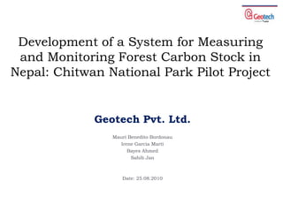 Development of a System for Measuring and Monitoring Forest Carbon Stock in Nepal: Chitwan National Park Pilot Project Geotech Pvt. Ltd.  MauriBeneditoBordonau Irene Garcia Martí Bayes Ahmed Sahib Jan Date: 25.08.2010 