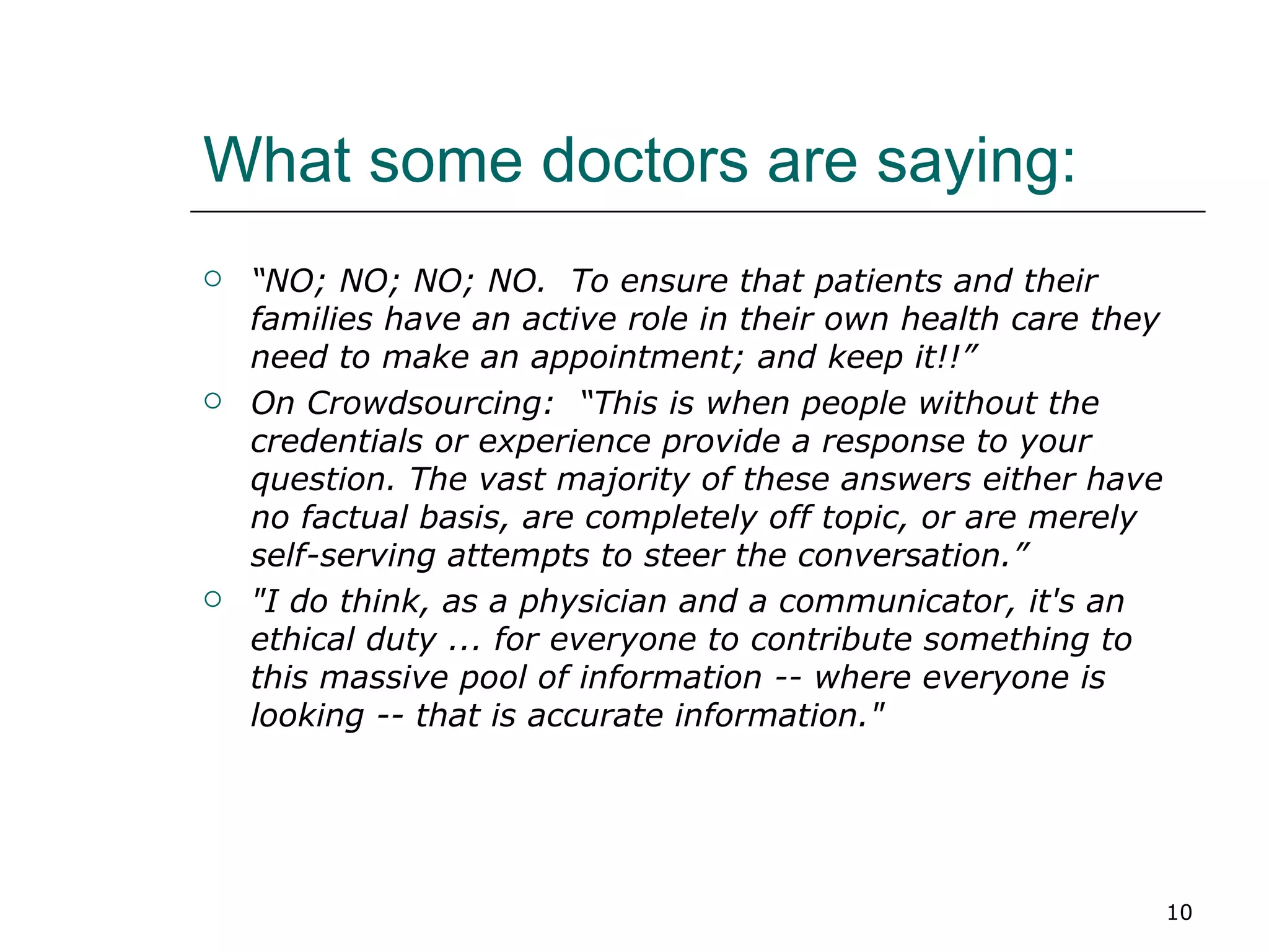 What some doctors are saying: “ NO; NO; NO; NO.  To ensure that patients and their families have an active role in their own health care they need to make an appointment; and keep it!!” On Crowdsourcing:  “This is when people without the credentials or experience provide a response to your question. The vast majority of these answers either have no factual basis, are completely off topic, or are merely self-serving attempts to steer the conversation.” "I do think, as a physician and a communicator, it's an ethical duty ... for everyone to contribute something to this massive pool of information -- where everyone is looking -- that is accurate information."   