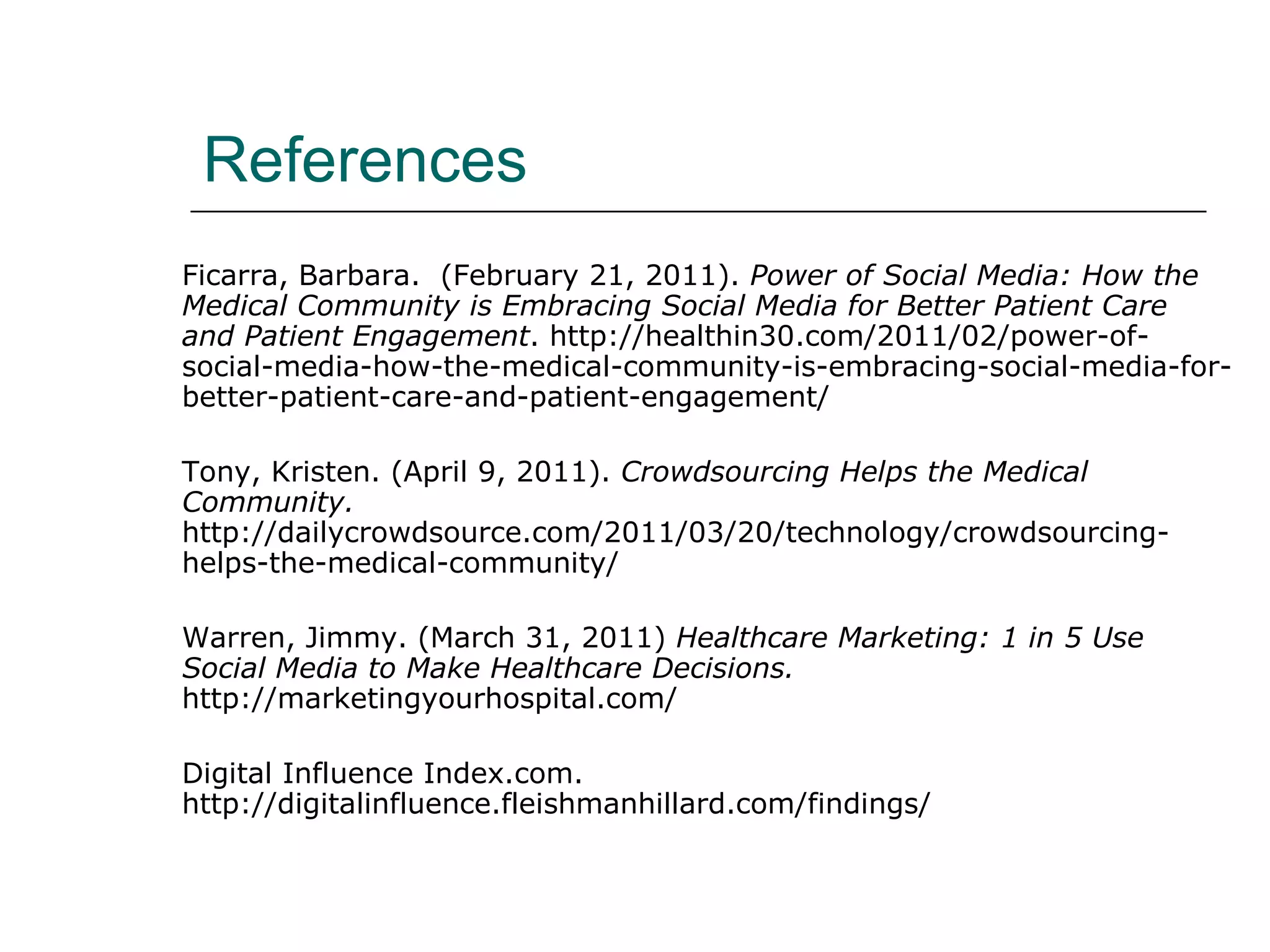 References Ficarra, Barbara.  (February 21, 2011).  Power of Social Media: How the Medical Community is Embracing Social Media for Better Patient Care and Patient Engagement . http://healthin30.com/2011/02/power-of-social-media-how-the-medical-community-is-embracing-social-media-for-better-patient-care-and-patient-engagement/ Tony, Kristen. (April 9, 2011).  Crowdsourcing Helps the Medical Community.  http://dailycrowdsource.com/2011/03/20/technology/crowdsourcing-helps-the-medical-community/ Warren, Jimmy. (March 31, 2011)  Healthcare Marketing: 1 in 5 Use Social Media to Make Healthcare Decisions.  http://marketingyourhospital.com/ Digital Influence Index.com. http://digitalinfluence.fleishmanhillard.com/findings/ 
