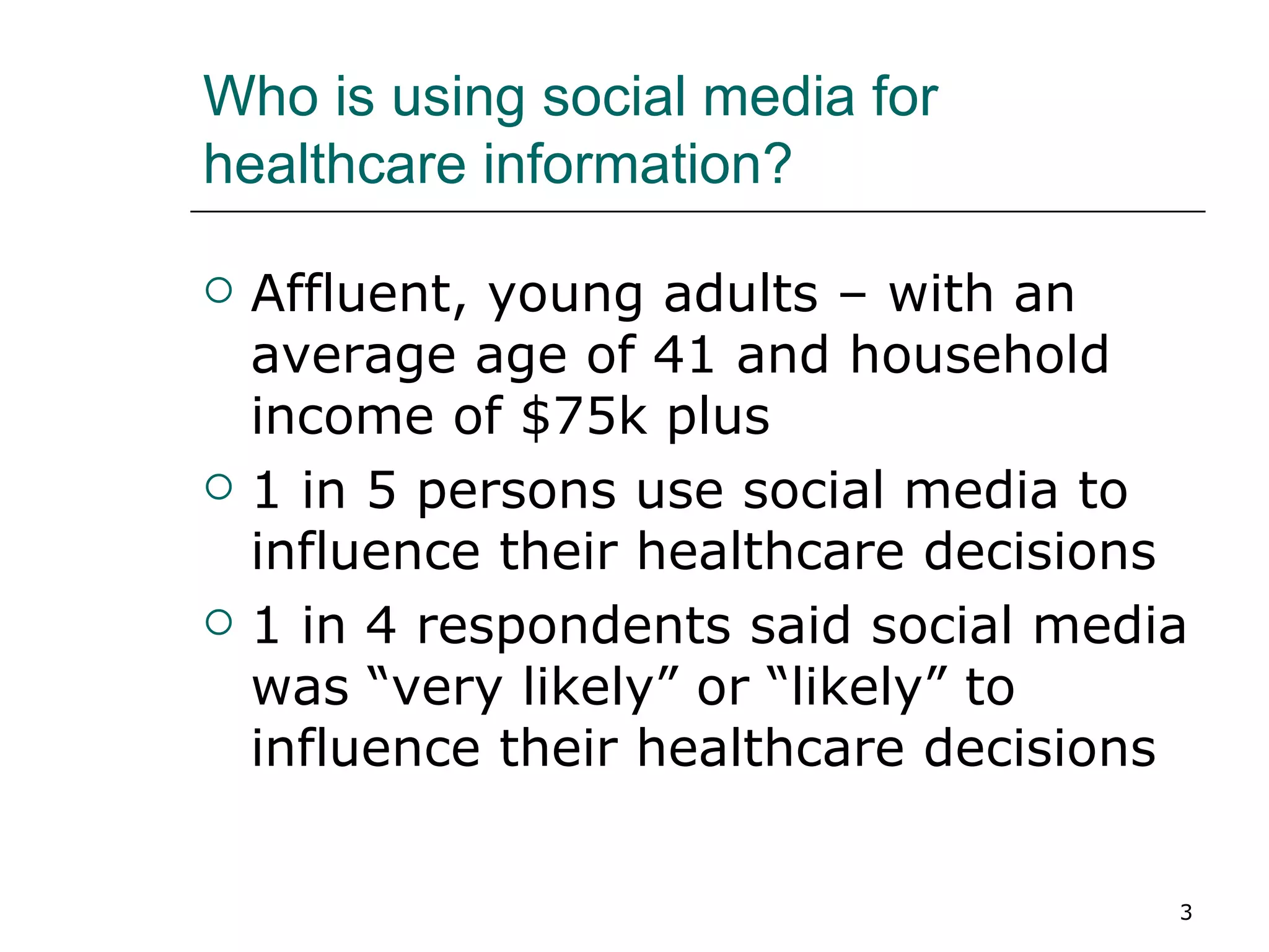 Who is using social media for healthcare information? Affluent, young adults – with an average age of 41 and household income of $75k plus 1 in 5 persons use social media to influence their healthcare decisions 1 in 4 respondents said social media was “very likely” or “likely” to influence their healthcare decisions 