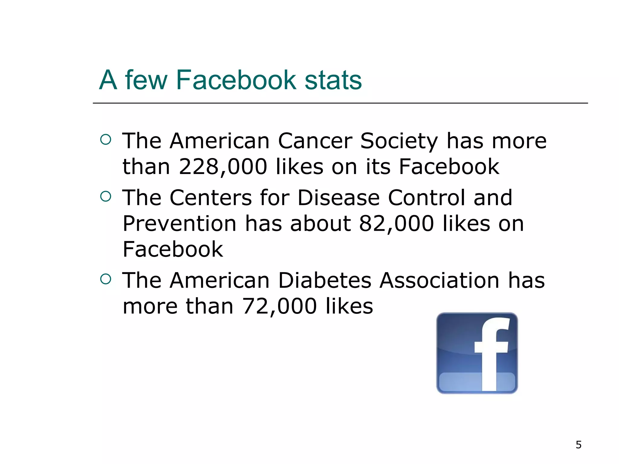 A few Facebook stats The American Cancer Society has more than 228,000 likes on its Facebook The Centers for Disease Control and Prevention has about 82,000 likes on Facebook The American Diabetes Association has more than 72,000 likes 