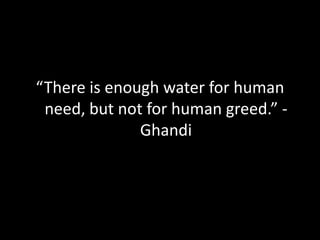 “There is enough water for human need, but not for human greed.” - Ghandi