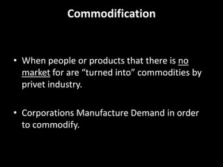 Commodification When people or products that there is no market for are “turned into” commodities by privet industry.  Corporations Manufacture Demand in order to commodify. 
