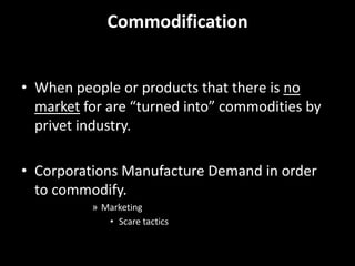 Commodification When people or products that there is no market for are “turned into” commodities by privet industry.  Corporations Manufacture Demand in order to commodify. Marketing Scare tactics 