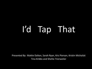 I’d   Tap   That Presented By:Mattie Dalton, Sarah Ryan, Kris Pierson, Kristin Michalski Tina Kribbs and Shellie Trierweiler 