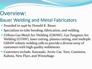 Overview:Bauer Welding and Metal FabricatorsFounded in 1946 by Donald K. BauerSpecializes in tube bending, fabrication, and weldingUtilizes Gas Metal Arc Welding (GMAW), Gas Tungsten Arc Welding (GTAW), laser cutting, plasma cutting, and multiple GMAW robotic welding cells to provide a diverse array of customers with high quality weldmentsCustomers include: Kawasaki, Arctic Cat, Toro, Cummins, Kubota, New Flyer, and Winnebago
