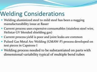 Welding Considerations Welding aluminized steel to mild steel has been a nagging manufacturability issue at BauerCurrent process uses expensive consumables (stainless steel wire, Helistar GV blended shielding gas)Current process yield is poor and joint leaks are commonPulsed Gas Metal Arc Welding (GMAW-P) process developed on test pieces in Capstone IWelding process needed to be substantiated on parts with dimensional variability typical of multiple bend tubes
