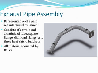 Exhaust Pipe AssemblyRepresentative of a part manufactured by BauerConsists of a two-bend aluminized tube, square flange, diamond flange, and three heat shield bracketsAll materials donated by Bauer