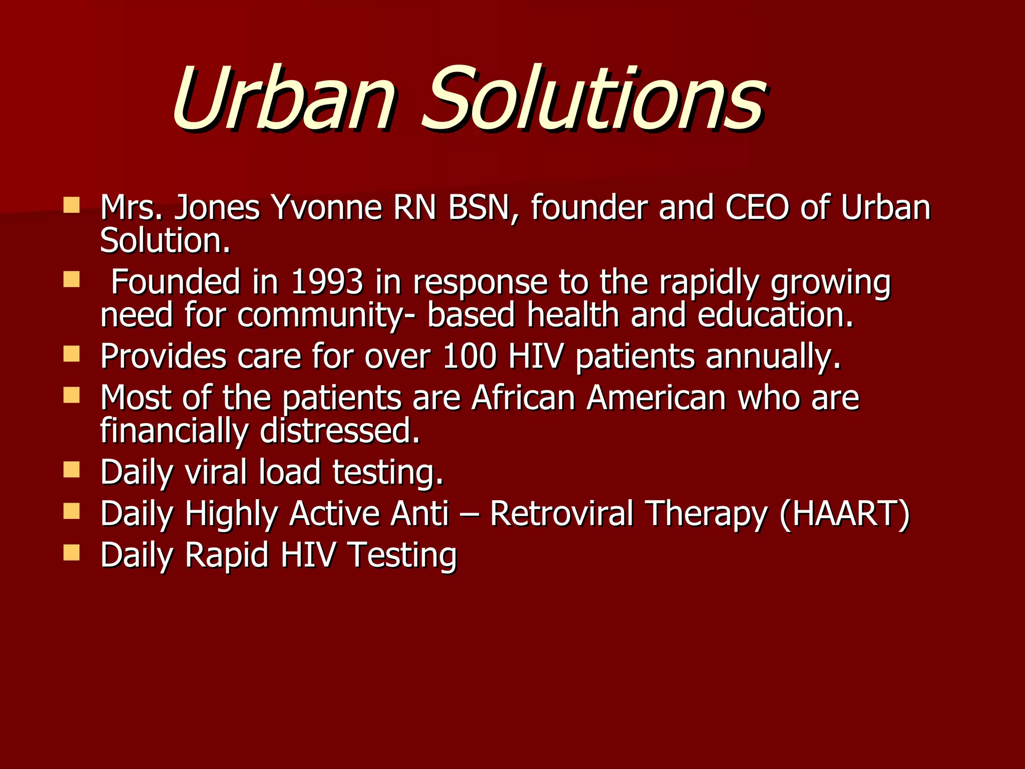 Urban Solutions Mrs. Jones Yvonne RN BSN, founder and CEO of Urban Solution. Founded in 1993 in response to the rapidly growing need for community- based health and education. Provides care for over 100 HIV patients annually. Most of the patients are African American who are financially distressed. Daily viral load testing. Daily Highly Active Anti – Retroviral Therapy (HAART) Daily Rapid HIV Testing 