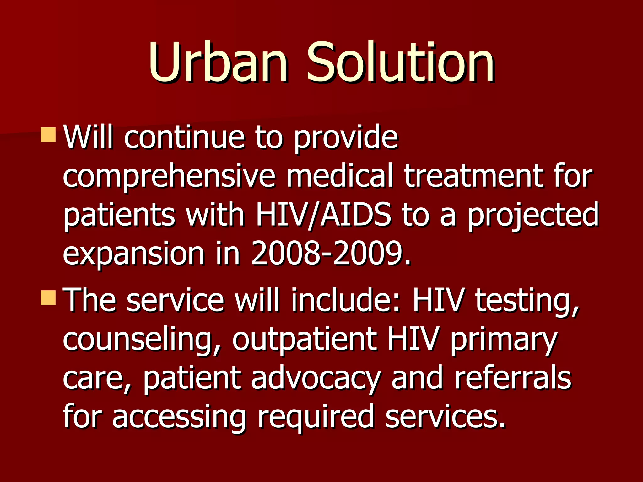 Urban Solution Will continue to provide comprehensive medical treatment for patients with HIV/AIDS to a projected expansion in 2008-2009. The service will include: HIV testing, counseling, outpatient HIV primary care, patient advocacy and referrals for accessing required services.  