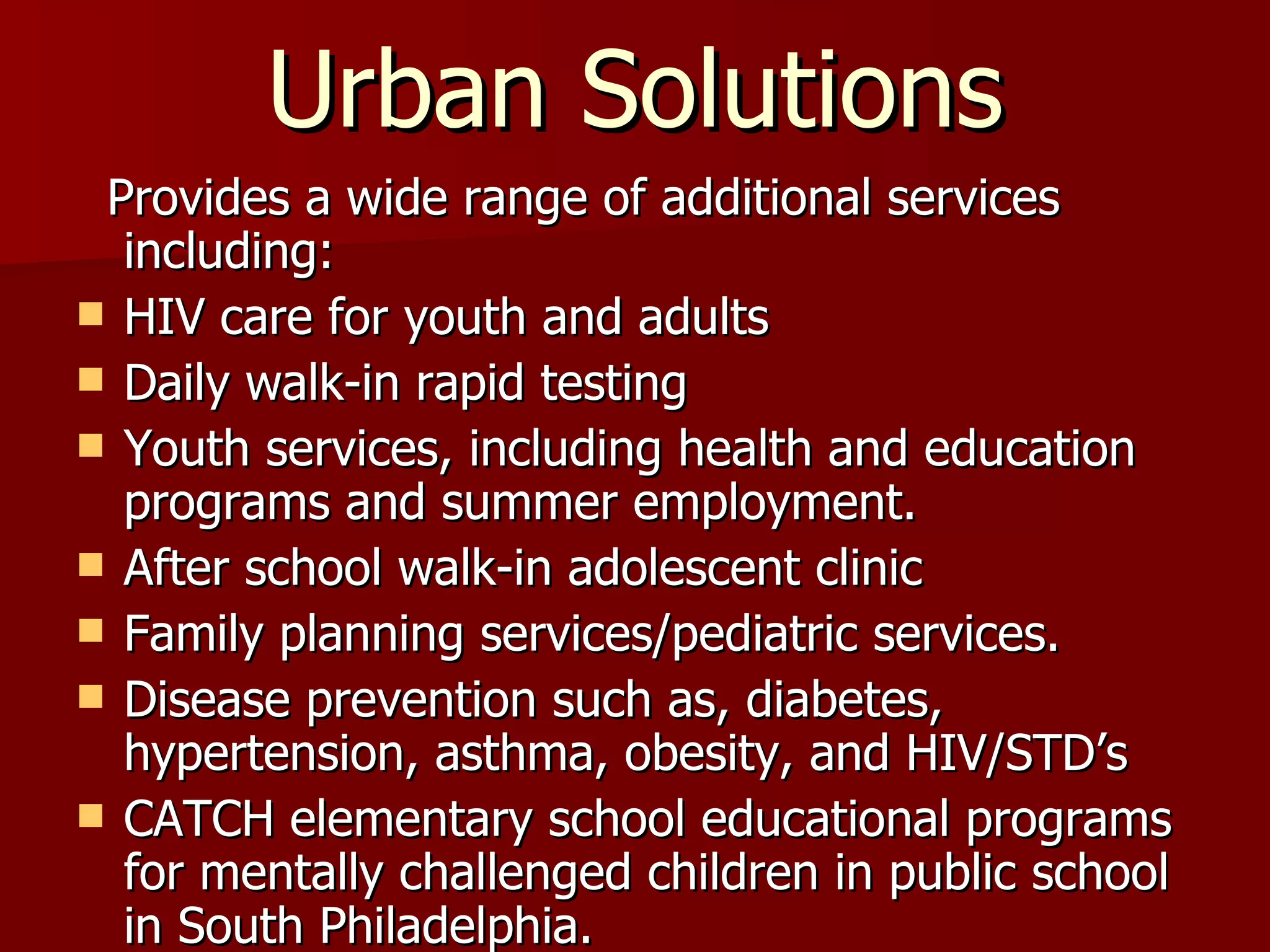 Urban Solutions Provides a wide range of additional services including: HIV care for youth and adults Daily walk-in rapid testing Youth services, including health and education programs and summer employment. After school walk-in adolescent clinic Family planning services/pediatric services. Disease prevention such as, diabetes, hypertension, asthma, obesity, and HIV/STD’s CATCH elementary school educational programs for mentally challenged children in public school in South Philadelphia. 